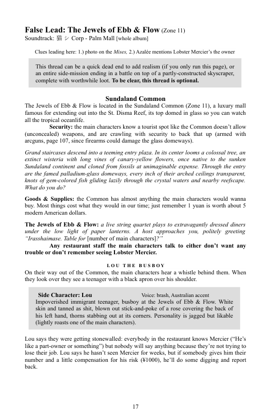 False Lead: The Jewels of Ebb & Flow (zene 11) Sounducck. 51 2 Corp- Paen Mall o sibum]  (Clus leading her: 1) photo on the Mises, 2) Azaée mentions Lobser Mercir’s he wner  “This thread can be  quick dead end to add realism i you only run tis page). o an entir side-mission ending in a batle on tap of & partly-consiucied skyscraper, complte with worthwile lot. o be clear thi theead s optional,  Sundaland Common The Jewels of Ebb & Flow is located i the Sundaland Common (Zone 11),  luxury mall famous for extending out nto the St Disma Reef, s 0p domed in glass 50 you can watch all the teopical oceanlife.  Security: the main characters know a tourist spot ike the Common doesn’t allow (unconcealed) weapons, and are crawling with securty 1o back that up (armed with arcguns, page 107, since firearms could damage the glass domenays).  Grand staircases descend into a eeming enty plaza. I ts cente looms a colosal e, an extinet wisteria with fong vines of canary-sellow flowers, once native 10 the sutken Sundaland continent and cloned from fossils at unimaginable expense. Through the entry e the famed palladiun-glass domevays, evers inch of their arched ceilngs transparent, nots of gem-colored fish gliding lazily through the crystal waters and nearby reeficape. What do you do?  Goods & Supplies: the Common has almost anyihing the main characters would wanna buy. Most things cost wha they would in our time; just rememmber | yuan is worth about 5 modern American dollrs.  “The Jewels of Ebb & Flows a five string quartet plays 10 extravagantly dressed diners under the o light of paper lanterns. A hosi approaches you, poliely greeting “lrasshaimase. Table for [numbes of main characters]?  Any restaurant staff the main characters talk fo cither don’t want any trouble or don’t remember sceing Lobster Mercier.  On their way out of the Common, the main characters hear a whistle behind them. When they look over they see a teenager with a black apron over his shoulde  Side Character: Lou Voice: brash, Ausrlian sccent Inpoverished immigrant tecnager, busboy at the Jewels of Ebb & Flow. White skin and tanned os shit, blown out tick-and-poke of a rose covering the back of Hhis Iefl hand, thorns stabbing out at its comers. Personalty s jagged but ikable (lightly roasts ne of the i characters).  Lou says they were geting stonewald: everybody in the restaurant knows Mercier (*He’s like a part-owner or something”) but nobody wil say anything because they e ot rying (0 Tose their job. Lou says he hasn’t seen Mercier for weeks, but if somebody gives him their sumber and o liule compensation for his risk (¥1000), he’ll o some digging and report back.  